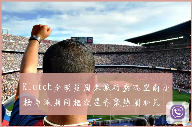 Klutch全明星周末派对盛况空前小杨与浓眉同框众星齐聚热闹非凡