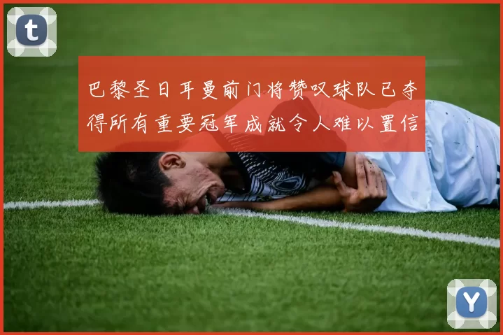 巴黎圣日耳曼前门将赞叹球队已夺得所有重要冠军成就令人难以置信