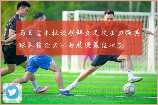 乌日古木拉谈朝鲜女足攻击力强调球队将全力以赴展现最佳状态