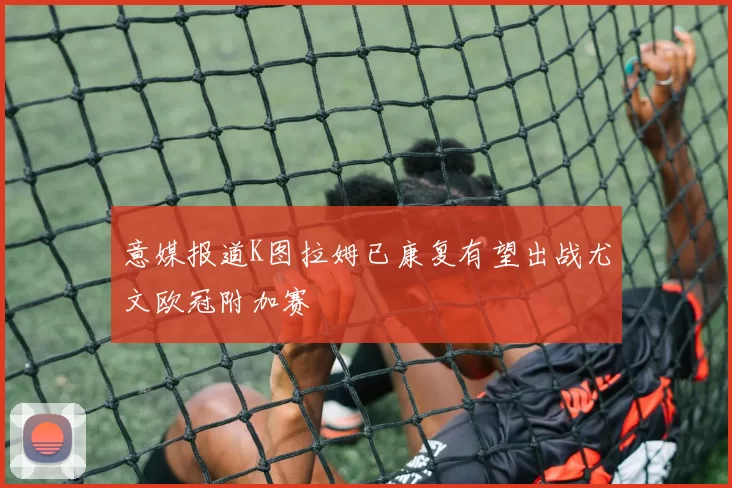 意媒报道K图拉姆已康复有望出战尤文欧冠附加赛