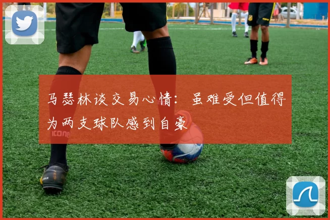 马瑟林谈交易心情：虽难受但值得为两支球队感到自豪