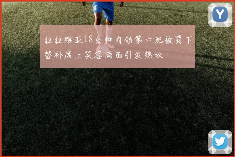 拉拉维亚18分钟内领第六犯被罚下替补席上笑容满面引发热议