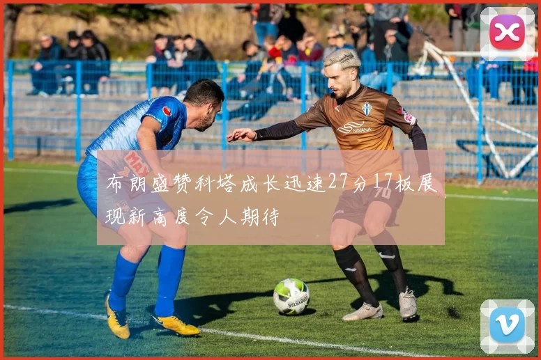 布朗盛赞科塔成长迅速27分17板展现新高度令人期待