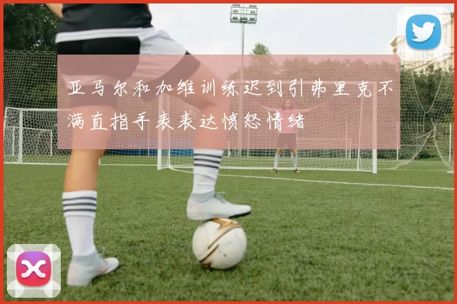 亚马尔和加维训练迟到引弗里克不满直指手表表达愤怒情绪