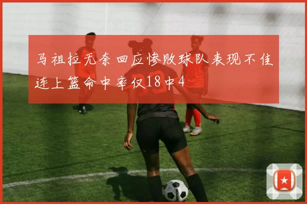 马祖拉无奈回应惨败球队表现不佳连上篮命中率仅18中4