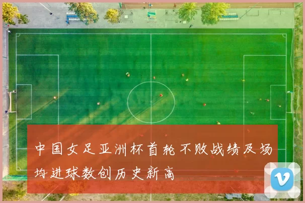 中国女足亚洲杯首轮不败战绩及场均进球数创历史新高