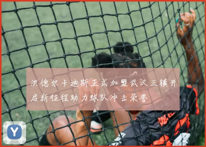 洪德尔卡迪斯正式加盟武汉三镇开启新征程助力球队冲击荣誉