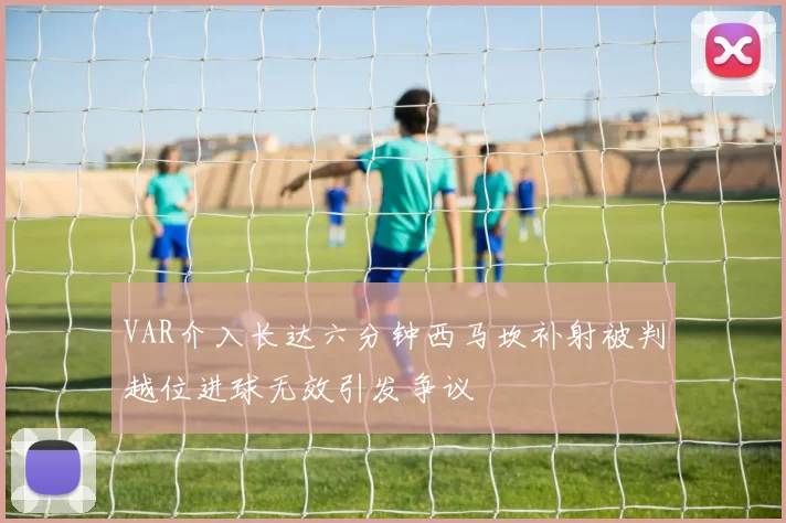 VAR介入长达六分钟西马坎补射被判越位进球无效引发争议