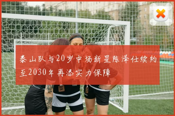 泰山队与20岁中场新星陈泽仕续约至2030年再添实力保障