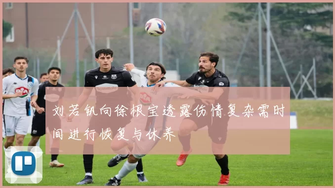 刘若钒向徐根宝透露伤情复杂需时间进行恢复与休养