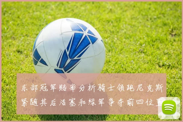 东部冠军赔率分析骑士领跑尼克斯紧随其后活塞和绿军争夺前四位置