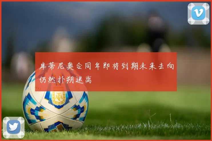 库蒂尼奥合同年即将到期未来去向仍然扑朔迷离