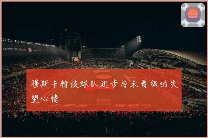 穆斯卡特谈球队进步与未晋级的失望心情