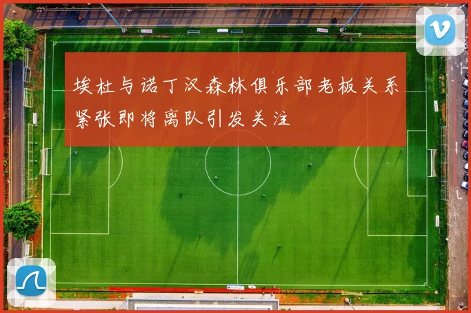 埃杜与诺丁汉森林俱乐部老板关系紧张即将离队引发关注