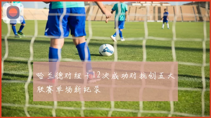 哈兰德对纽卡12次成功对抗创五大联赛单场新纪录