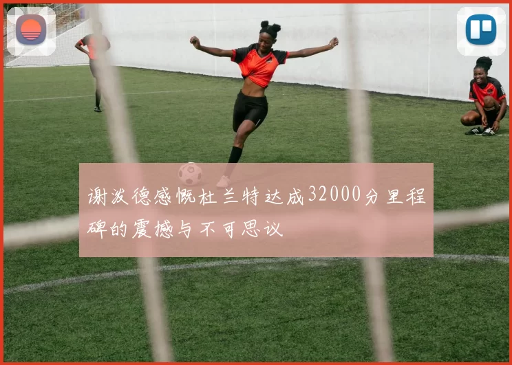 谢泼德感慨杜兰特达成32000分里程碑的震撼与不可思议