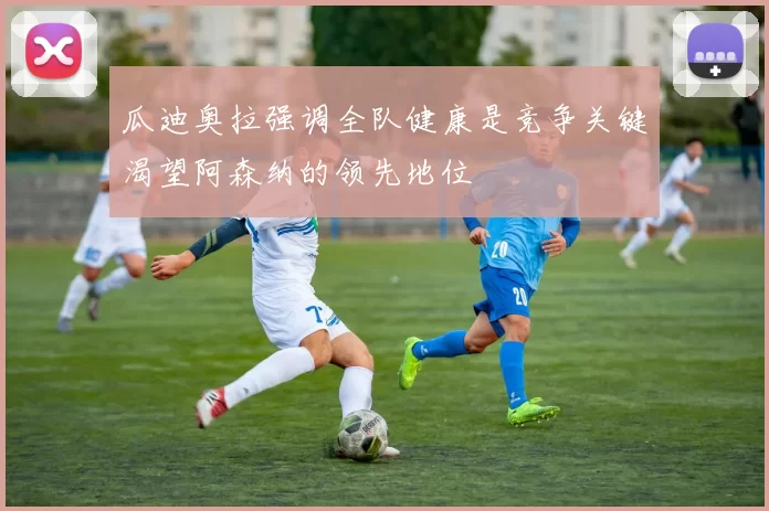 瓜迪奥拉强调全队健康是竞争关键渴望阿森纳的领先地位