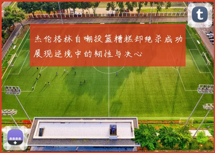 杰伦格林自嘲投篮糟糕却绝杀成功展现逆境中的韧性与决心