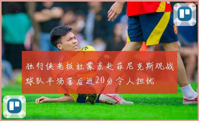 独行侠老板杜蒙亲赴菲尼克斯观战球队半场落后近20分令人担忧