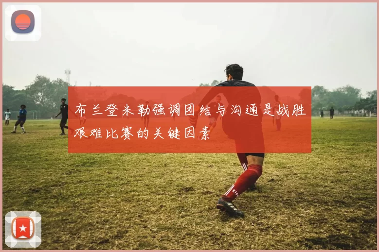 布兰登米勒强调团结与沟通是战胜艰难比赛的关键因素