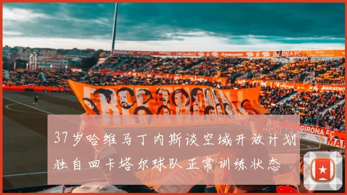 37岁哈维马丁内斯谈空域开放计划独自回卡塔尔球队正常训练状态