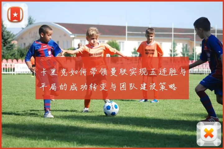卡里克如何带领曼联实现五连胜与平局的成功转变与团队建设策略
