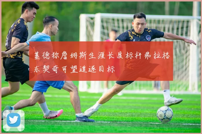 基德称詹姆斯生涯长度标杆弗拉格东契奇可望追逐目标