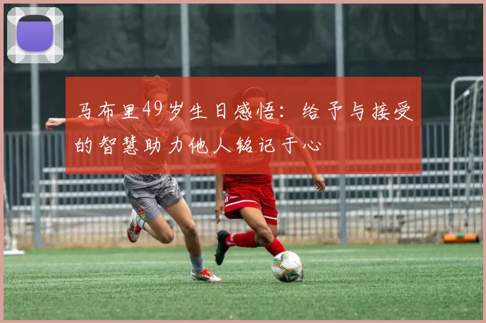 马布里49岁生日感悟：给予与接受的智慧助力他人铭记于心