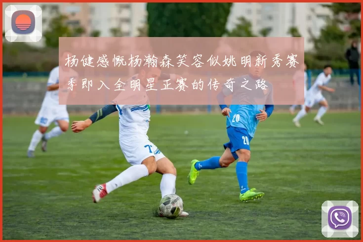 杨健感慨杨瀚森笑容似姚明新秀赛季即入全明星正赛的传奇之路