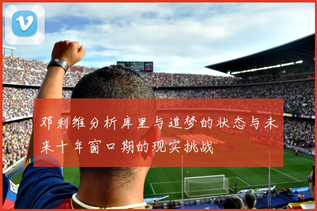 邓利维分析库里与追梦的状态与未来十年窗口期的现实挑战