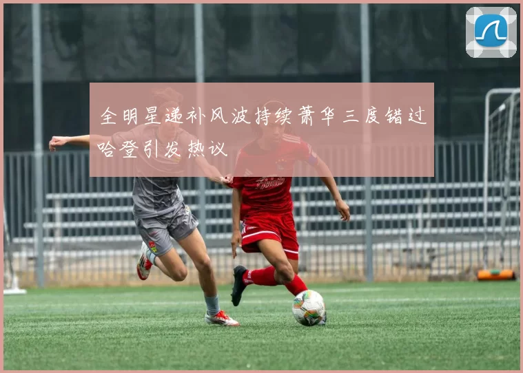 全明星递补风波持续萧华三度错过哈登引发热议